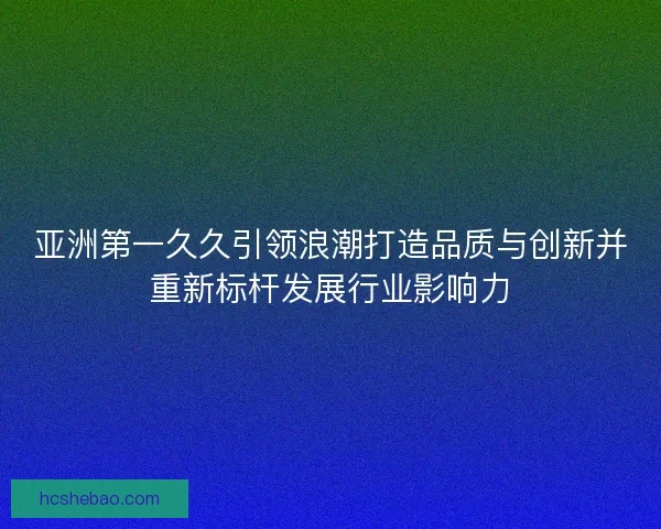 亚洲第一久久引领浪潮打造品质与创新并重新标杆发展行业影响力