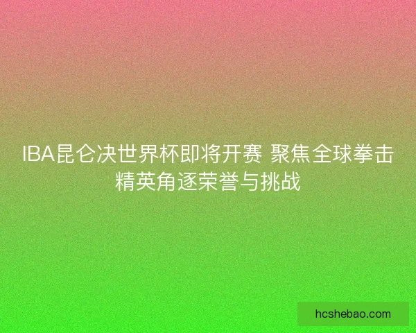 IBA昆仑决世界杯即将开赛 聚焦全球拳击精英角逐荣誉与挑战