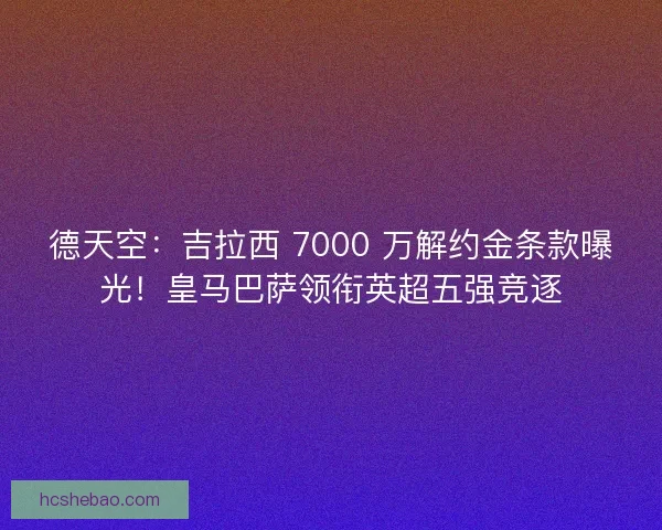 德天空：吉拉西 7000 万解约金条款曝光！皇马巴萨领衔英超五强竞逐